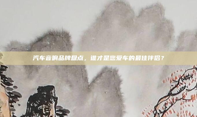 汽车音响品牌盘点,谁才是您爱车的最佳伴侣?
