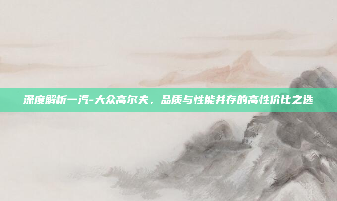 深度解析一汽-大众高尔夫，品质与性能并存的高性价比之选