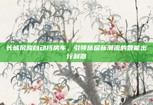 长城风骏自动挡房车，引领旅居新潮流的智能出行利器