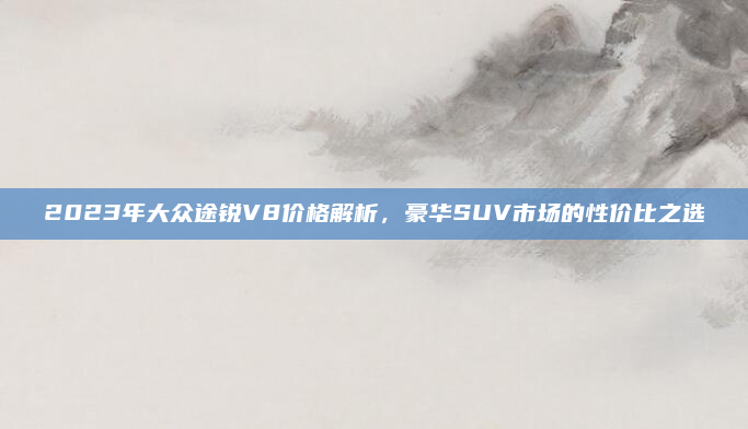 2023年大众途锐V8价格解析，豪华SUV市场的性价比之选