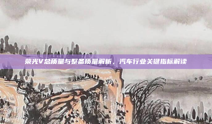 荣光V总质量与整备质量解析,汽车行业关键指标解读