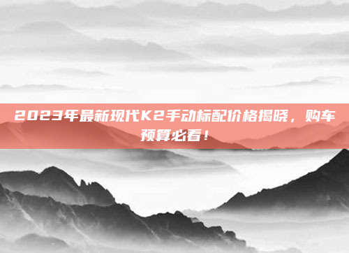 2023年最新现代K2手动标配价格揭晓，购车预算必看！