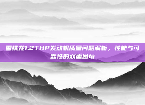 雪铁龙1.2THP发动机质量问题解析，性能与可靠性的双重困境
