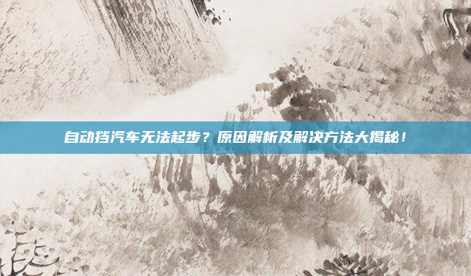 自动挡汽车无法起步?原因解析及解决方法大揭秘!