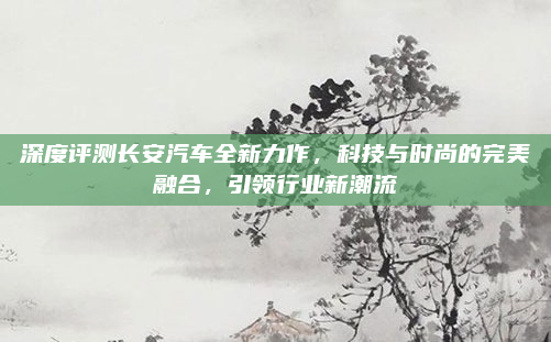 深度评测长安汽车全新力作，科技与时尚的完美融合，引领行业新潮流