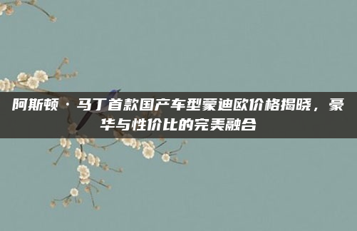 阿斯顿·马丁首款国产车型蒙迪欧价格揭晓，豪华与性价比的完美融合