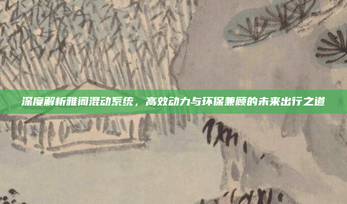 深度解析雅阁混动系统,高效动力与环保兼顾的未来出行之道