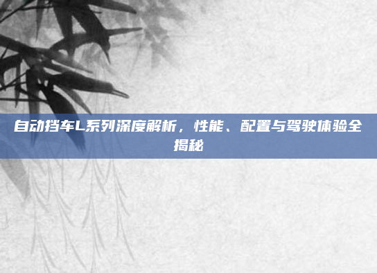 自动挡车L系列深度解析，性能、配置与驾驶体验全揭秘