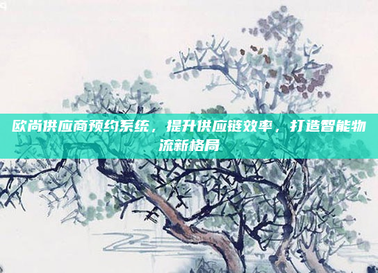 欧尚供应商预约系统,提升供应链效率,打造智能物流新格局