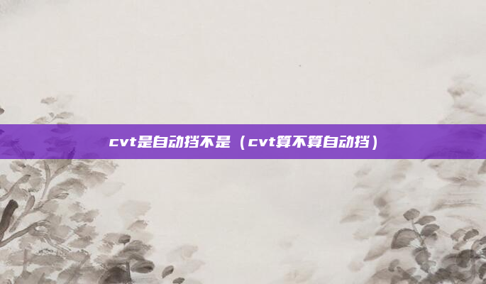 cvt是自动挡不是（cvt算不算自动挡）