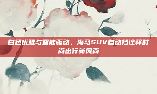 白色优雅与智能驱动,海马SUV自动挡诠释时尚出行新风尚