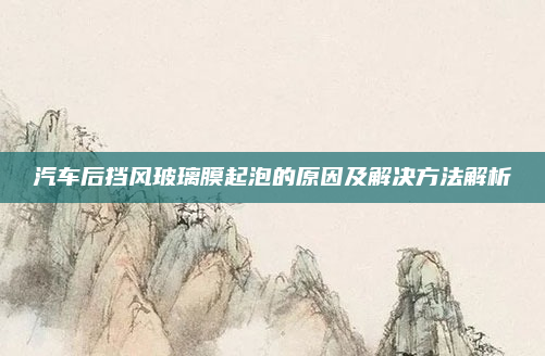 汽车后挡风玻璃膜起泡的原因及解决方法解析