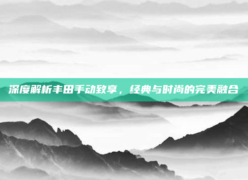 深度解析丰田手动致享，经典与时尚的完美融合
