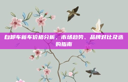 自卸车新车价格分析,市场趋势、品牌对比及选购指南