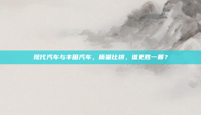 现代汽车与丰田汽车,质量比拼,谁更胜一筹?