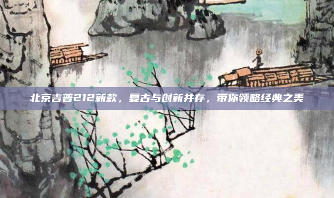北京吉普212新款，复古与创新并存，带你领略经典之美