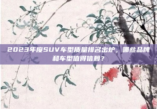 2023年度SUV车型质量排名出炉，哪些品牌和车型值得信赖？