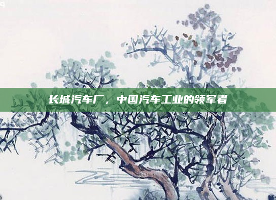 长城汽车厂,中国汽车工业的领军者