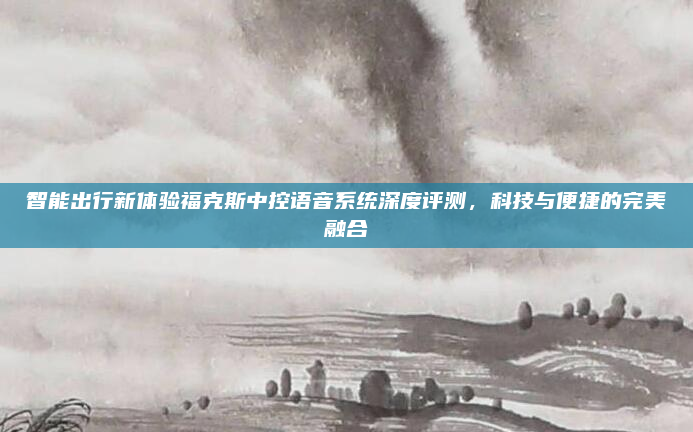 智能出行新体验福克斯中控语音系统深度评测，科技与便捷的完美融合