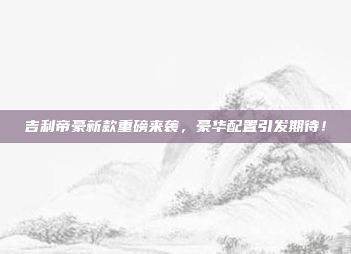 吉利帝豪新款重磅来袭,豪华配置引发期待!