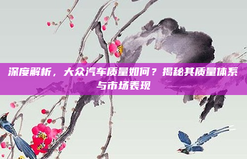 深度解析，大众汽车质量如何？揭秘其质量体系与市场表现
