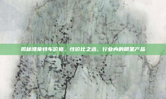 揭秘潍柴特车价格,性价比之选,行业内的明星产品