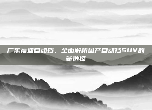 广东福迪自动挡,全面解析国产自动挡SUV的新选择