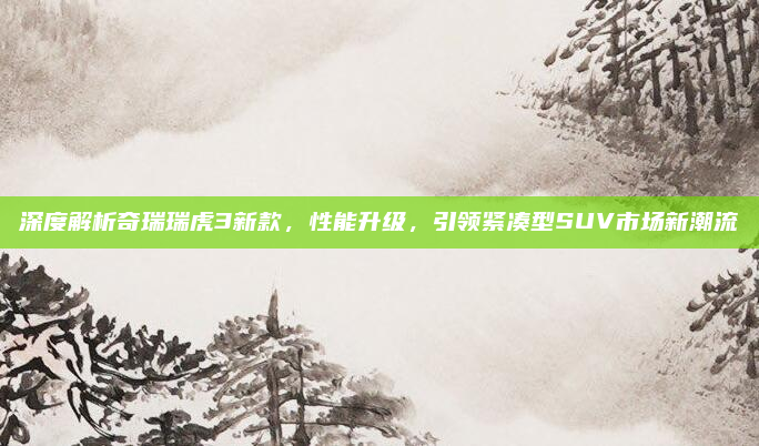深度解析奇瑞瑞虎3新款,性能升级,引领紧凑型SUV市场新潮流