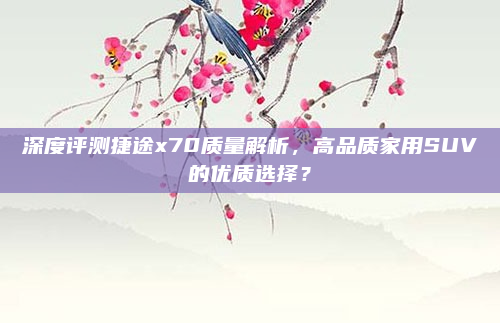 深度评测捷途x70质量解析,高品质家用SUV的优质选择?