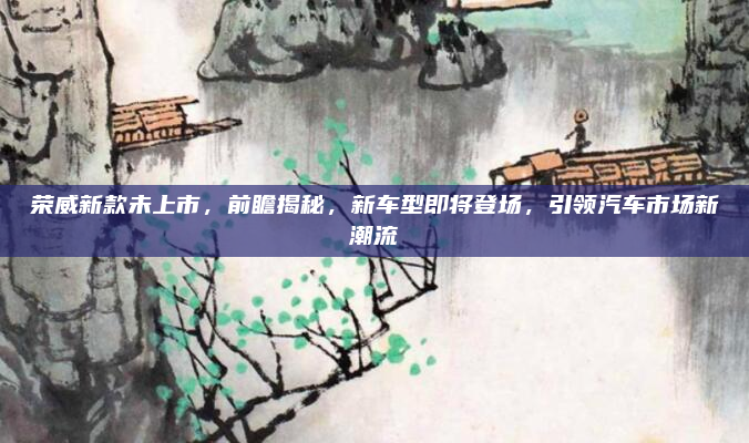 荣威新款未上市,前瞻揭秘,新车型即将登场,引领汽车市场新潮流