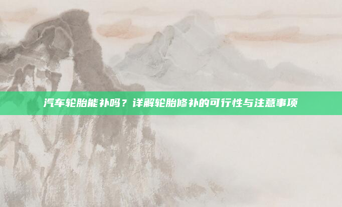 汽车轮胎能补吗?详解轮胎修补的可行性与注意事项