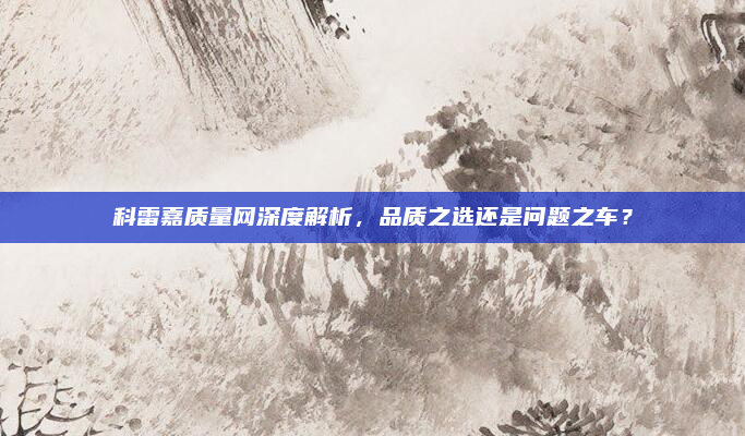 科雷嘉质量网深度解析,品质之选还是问题之车?