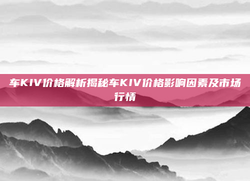 车KIV价格解析揭秘车KIV价格影响因素及市场行情