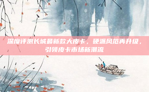 深度评测长城最新款大皮卡，硬派风范再升级，引领皮卡市场新潮流