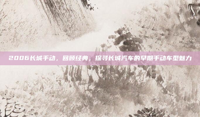 2006长城手动,回顾经典,探寻长城汽车的早期手动车型魅力