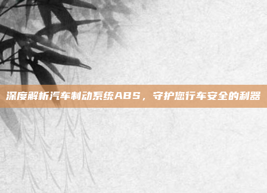 深度解析汽车制动系统ABS，守护您行车安全的利器