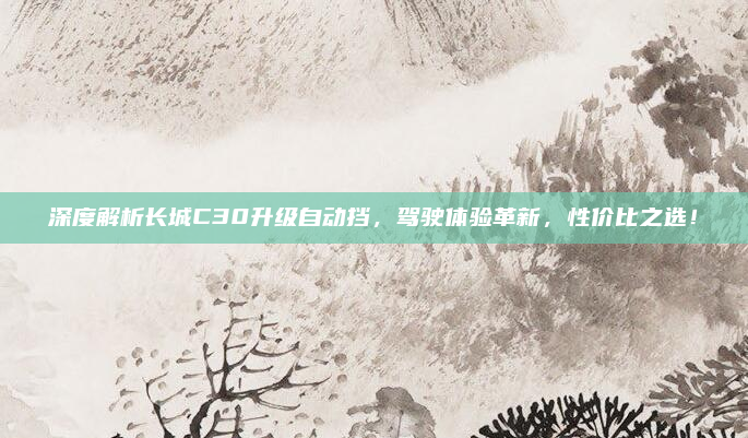 深度解析长城C30升级自动挡,驾驶体验革新,性价比之选!