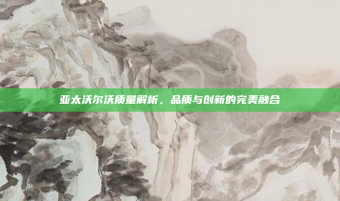 亚太沃尔沃质量解析，品质与创新的完美融合
