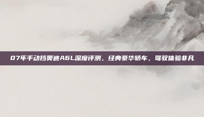 07年手动挡奥迪A6L深度评测，经典豪华轿车，驾驭体验非凡