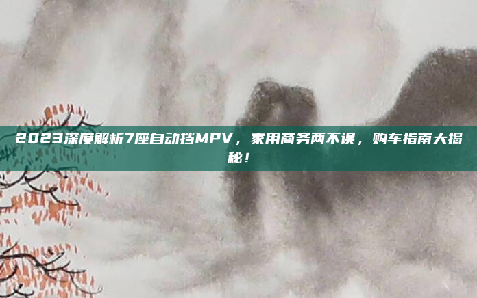 2023深度解析7座自动挡MPV,家用商务两不误,购车指南大揭秘!