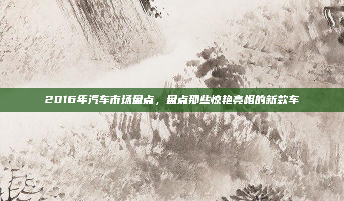 2016年汽车市场盘点,盘点那些惊艳亮相的新款车