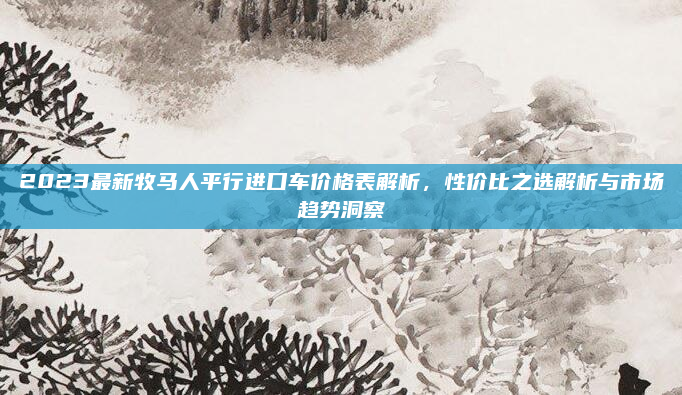 2023最新牧马人平行进口车价格表解析，性价比之选解析与市场趋势洞察