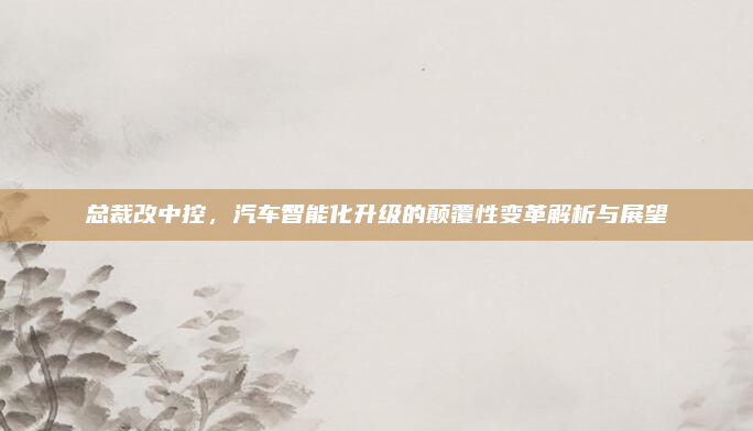 总裁改中控，汽车智能化升级的颠覆性变革解析与展望