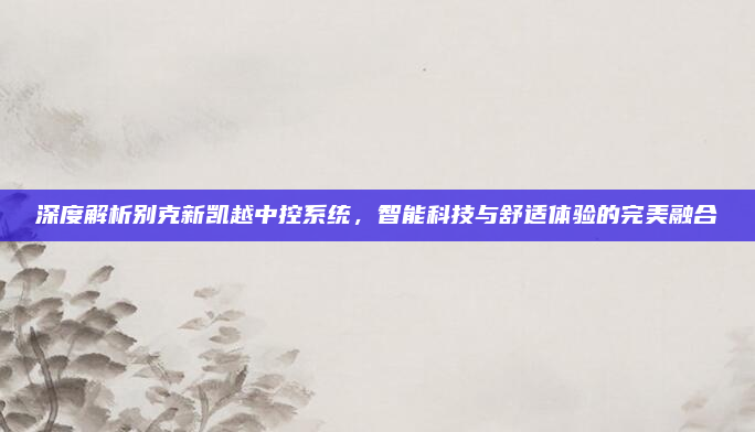 深度解析别克新凯越中控系统，智能科技与舒适体验的完美融合