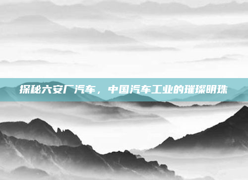 探秘六安厂汽车,中国汽车工业的璀璨明珠