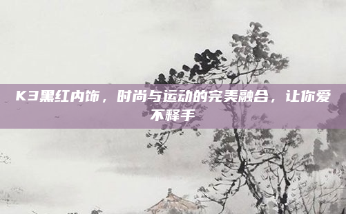K3黑红内饰，时尚与运动的完美融合，让你爱不释手