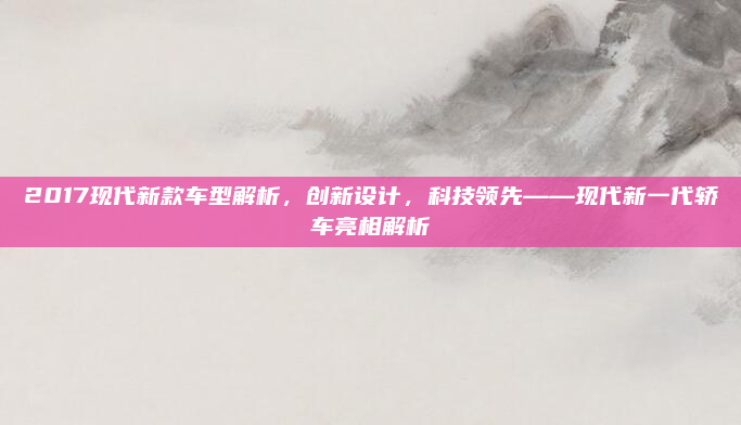 2017现代新款车型解析,创新设计,科技领先——现代新一代轿车亮相解析