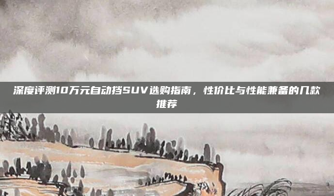 深度评测10万元自动挡SUV选购指南，性价比与性能兼备的几款推荐