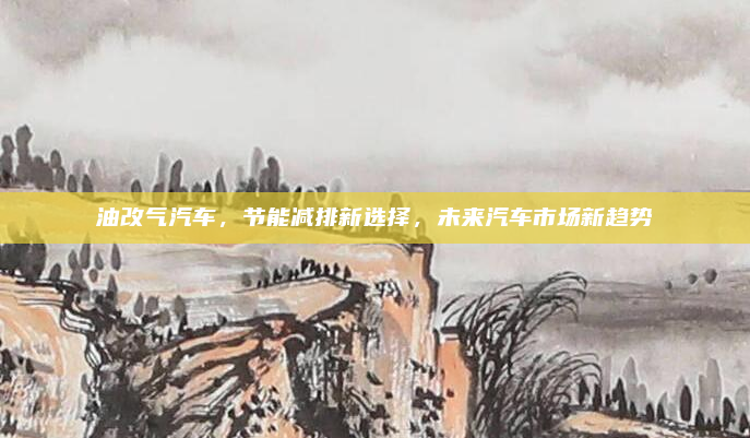 油改气汽车,节能减排新选择,未来汽车市场新趋势