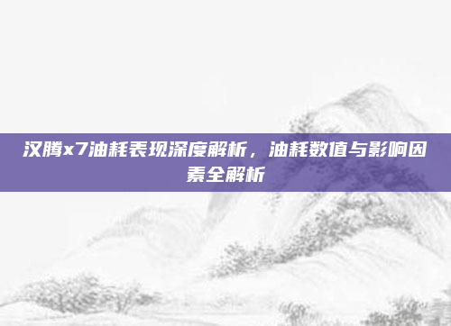 汉腾x7油耗表现深度解析,油耗数值与影响因素全解析